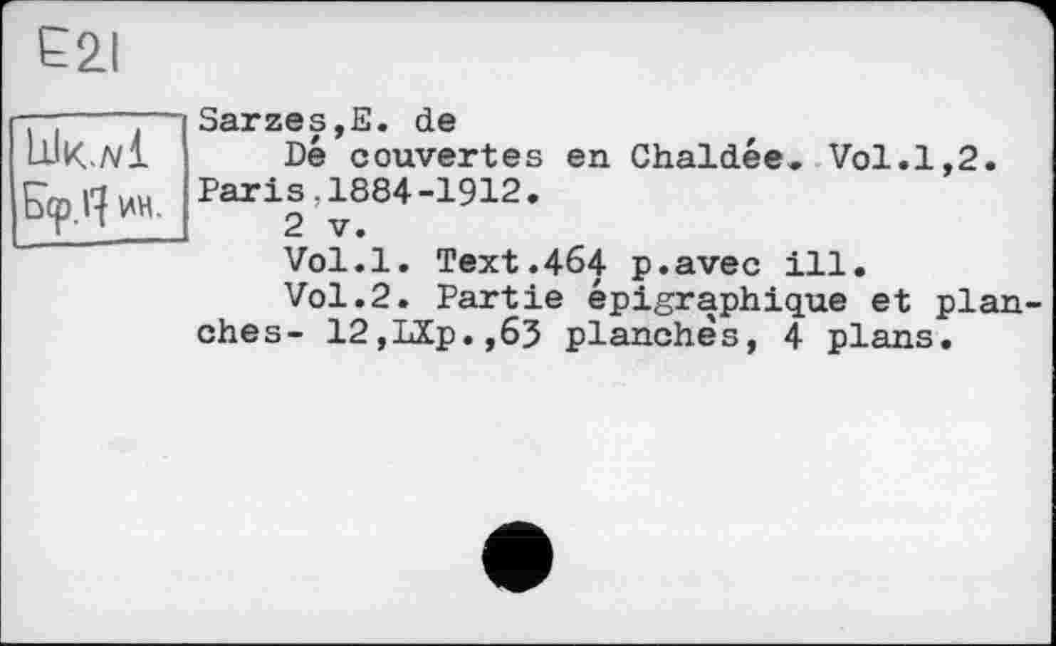 ﻿Е2і
lik./vl
ин.
Sarzes,E. de
Dé couvertes en Chaldée. Vol.1,2. Paris,1884-1912.
2 V.
Vol.l. Text.464 p.avec ill.
Vol.2. Partie épigraphique et plan ehes- 12,LXp.,63 planches, 4 plans.